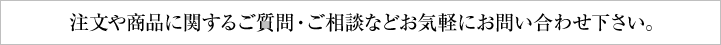注文や商品に関するご相談・ご質問などお気軽にお問い合わせ下さい。